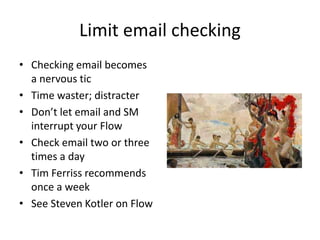 Limit email checking
• Checking email becomes
a nervous tic
• Time waster; distracter
• Don’t let email and SM
interrupt your Flow
• Check email two or three
times a day
• Tim Ferriss recommends
once a week
• See Steven Kotler on Flow
 