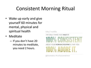 Consistent Morning Ritual
• Wake up early and give
yourself 60 minutes for
mental, physical and
spiritual health
• Meditate
– If you don’t have 20
minutes to meditate,
you need 2 hours.
 
