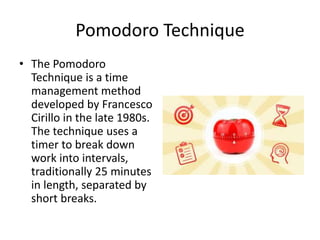 Pomodoro Technique
• The Pomodoro
Technique is a time
management method
developed by Francesco
Cirillo in the late 1980s.
The technique uses a
timer to break down
work into intervals,
traditionally 25 minutes
in length, separated by
short breaks.
 
