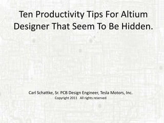Ten Productivity Tips For Altium
Designer That Seem To Be Hidden.




   Carl Schattke, Sr. PCB Design Engineer, Tesla Motors, Inc.
                 Copyright 2011 All rights reserved
 