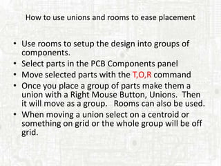How to use unions and rooms to ease placement


• Use rooms to setup the design into groups of
  components.
• Select parts in the PCB Components panel
• Move selected parts with the T,O,R command
• Once you place a group of parts make them a
  union with a Right Mouse Button, Unions. Then
  it will move as a group. Rooms can also be used.
• When moving a union select on a centroid or
  something on grid or the whole group will be off
  grid.
 