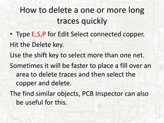 How to delete a one or more long
            traces quickly
• Type E,S,P for Edit Select connected copper.
Hit the Delete key.
Use the shift key to select more than one net.
Sometimes it will be faster to place a fill over an
  area to delete traces and then select the
  copper and delete.
The find similar objects, PCB Inspector can also
  be useful for this.
 