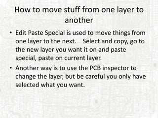 How to move stuff from one layer to
             another
• Edit Paste Special is used to move things from
  one layer to the next. Select and copy, go to
  the new layer you want it on and paste
  special, paste on current layer.
• Another way is to use the PCB inspector to
  change the layer, but be careful you only have
  selected what you want.
 