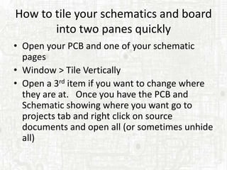 How to tile your schematics and board
       into two panes quickly
• Open your PCB and one of your schematic
  pages
• Window > Tile Vertically
• Open a 3rd item if you want to change where
  they are at. Once you have the PCB and
  Schematic showing where you want go to
  projects tab and right click on source
  documents and open all (or sometimes unhide
  all)
 