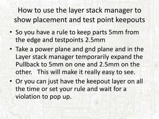 How to use the layer stack manager to
 show placement and test point keepouts
• So you have a rule to keep parts 5mm from
  the edge and testpoints 2.5mm
• Take a power plane and gnd plane and in the
  Layer stack manager temporarily expand the
  Pullback to 5mm on one and 2.5mm on the
  other. This will make it really easy to see.
• Or you can just have the keepout layer on all
  the time or set your rule and wait for a
  violation to pop up.
 