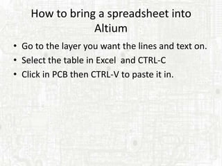 How to bring a spreadsheet into
                Altium
• Go to the layer you want the lines and text on.
• Select the table in Excel and CTRL-C
• Click in PCB then CTRL-V to paste it in.
 