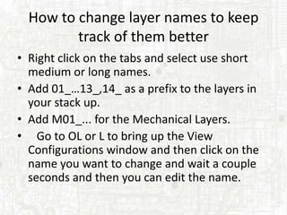 How to change layer names to keep
         track of them better
• Right click on the tabs and select use short
  medium or long names.
• Add 01_…13_,14_ as a prefix to the layers in
  your stack up.
• Add M01_... for the Mechanical Layers.
• Go to OL or L to bring up the View
  Configurations window and then click on the
  name you want to change and wait a couple
  seconds and then you can edit the name.
 