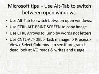 Microsoft tips - Use Alt-Tab to switch
          between open windows.
•   Use Alt-Tab to switch between open windows.
•   Use CTRL-ALT-PRINT SCREEN to copy image
•   Use CTRL Arrows to jump by words not letters
•   Use CNTL-ALT-DEL > Task manager > Process>
    View> Select Columns - to see if program is
    dead look at I/O reads & writes and usage.
 