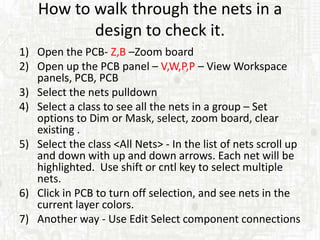 How to walk through the nets in a
           design to check it.
1) Open the PCB- Z,B –Zoom board
2) Open up the PCB panel – V,W,P,P – View Workspace
   panels, PCB, PCB
3) Select the nets pulldown
4) Select a class to see all the nets in a group – Set
   options to Dim or Mask, select, zoom board, clear
   existing .
5) Select the class <All Nets> - In the list of nets scroll up
   and down with up and down arrows. Each net will be
   highlighted. Use shift or cntl key to select multiple
   nets.
6) Click in PCB to turn off selection, and see nets in the
   current layer colors.
7) Another way - Use Edit Select component connections
 