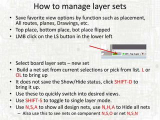 How to manage layer sets
• Save favorite view options by function such as placement,
  All routes, planes, Drawings, etc.
• Top place, bottom place, bot place flipped
• LMB click on the LS button in the lower left



• Select board layer sets – new set
• Build a net set from current selections or pick from list. L or
  OL to bring up
• It does not save the Show/Hide status, click SHIFT-D to
  bring it up.
• Use these to quickly switch into desired views.
• Use SHIFT-S to toggle to single layer mode.
• Use N,S,A to show all design nets, use N,H,A to Hide all nets
   – Also use this to see nets on component N,S,O or net N,S,N
 