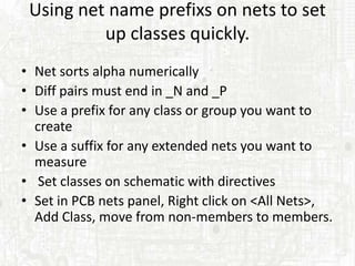 Using net name prefixs on nets to set
          up classes quickly.
• Net sorts alpha numerically
• Diff pairs must end in _N and _P
• Use a prefix for any class or group you want to
  create
• Use a suffix for any extended nets you want to
  measure
• Set classes on schematic with directives
• Set in PCB nets panel, Right click on <All Nets>,
  Add Class, move from non-members to members.
 