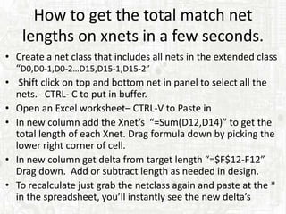 How to get the total match net
    lengths on xnets in a few seconds.
• Create a net class that includes all nets in the extended class
  “D0,D0-1,D0-2…D15,D15-1,D15-2”
• Shift click on top and bottom net in panel to select all the
  nets. CTRL- C to put in buffer.
• Open an Excel worksheet– CTRL-V to Paste in
• In new column add the Xnet’s “=Sum(D12,D14)” to get the
  total length of each Xnet. Drag formula down by picking the
  lower right corner of cell.
• In new column get delta from target length “=$F$12-F12”
  Drag down. Add or subtract length as needed in design.
• To recalculate just grab the netclass again and paste at the *
  in the spreadsheet, you’ll instantly see the new delta’s
 