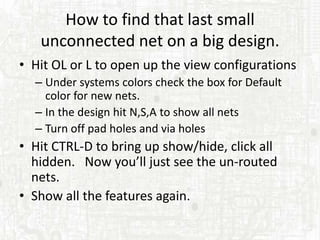 How to find that last small
   unconnected net on a big design.
• Hit OL or L to open up the view configurations
  – Under systems colors check the box for Default
    color for new nets.
  – In the design hit N,S,A to show all nets
  – Turn off pad holes and via holes
• Hit CTRL-D to bring up show/hide, click all
  hidden. Now you’ll just see the un-routed
  nets.
• Show all the features again.
 
