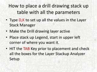 How to place a drill drawing stack up
    table with all the parameters
• Type D,K to set up all the values in the Layer
  Stack Manager
• Make the Drill drawing layer active
• Place stack up Legend, start in upper left
  corner of where you want it.
• HIT the TAB Key prior to placement and check
  all the boxes for the Layer Stackup Analyzer
  Setup
 
