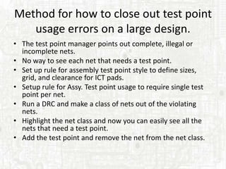 Method for how to close out test point
   usage errors on a large design.
• The test point manager points out complete, illegal or
  incomplete nets.
• No way to see each net that needs a test point.
• Set up rule for assembly test point style to define sizes,
  grid, and clearance for ICT pads.
• Setup rule for Assy. Test point usage to require single test
  point per net.
• Run a DRC and make a class of nets out of the violating
  nets.
• Highlight the net class and now you can easily see all the
  nets that need a test point.
• Add the test point and remove the net from the net class.
 