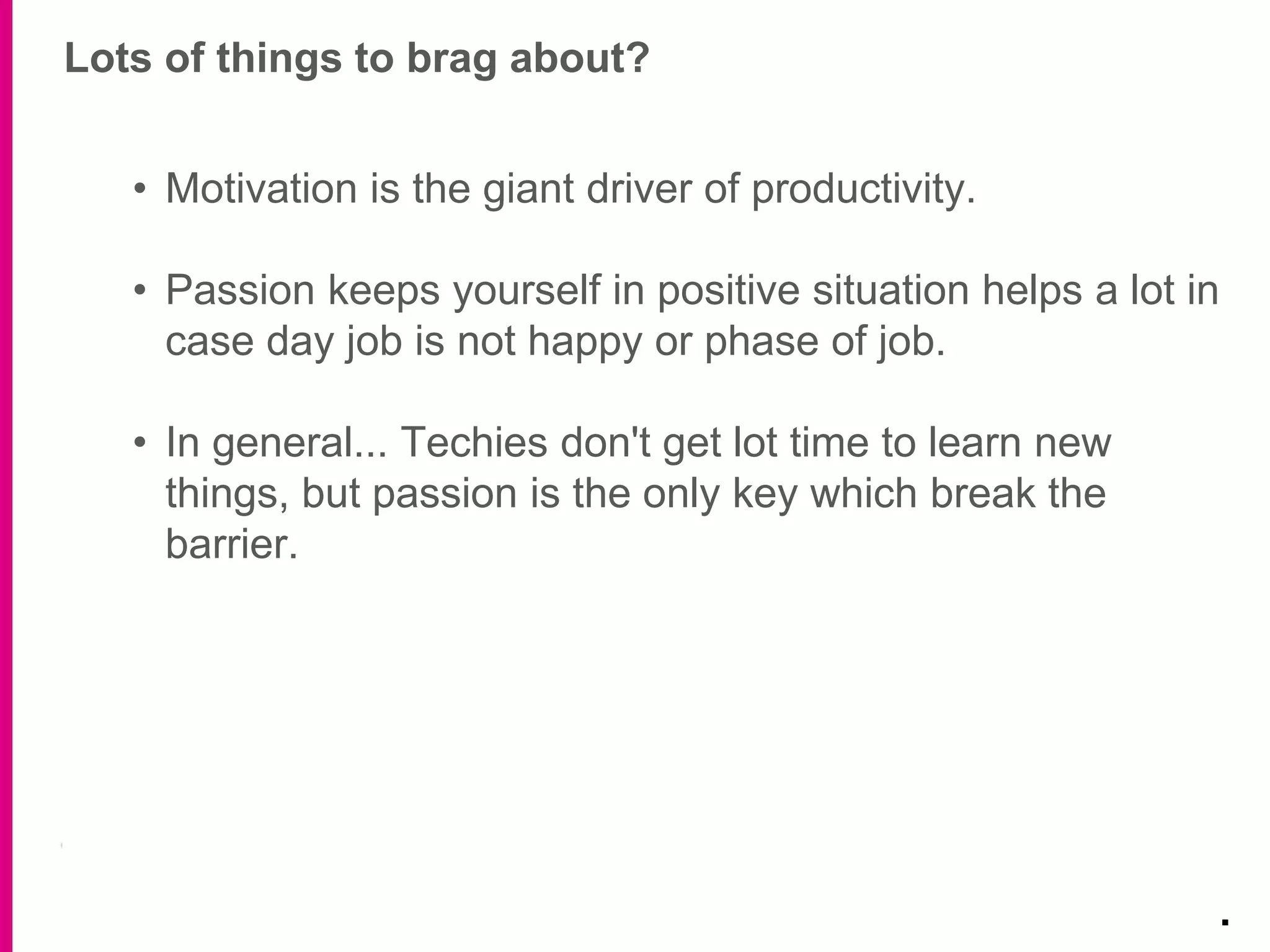 Lots of things to brag about?
.
• Motivation is the giant driver of productivity.
• Passion keeps yourself in positive situation helps a lot in
case day job is not happy or phase of job.
• In general... Techies don't get lot time to learn new
things, but passion is the only key which break the
barrier.
 