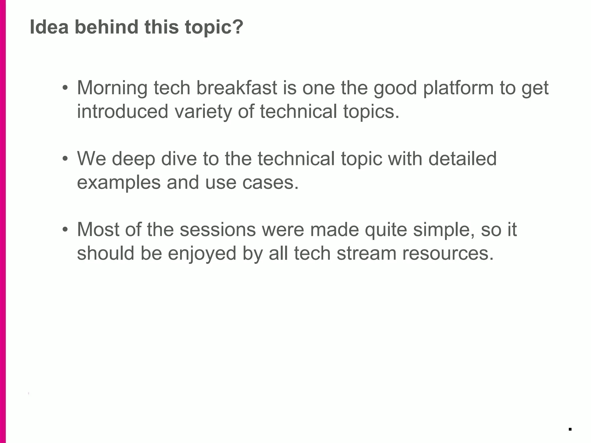 Idea behind this topic?
.
• Morning tech breakfast is one the good platform to get
introduced variety of technical topics.
• We deep dive to the technical topic with detailed
examples and use cases.
• Most of the sessions were made quite simple, so it
should be enjoyed by all tech stream resources.
 