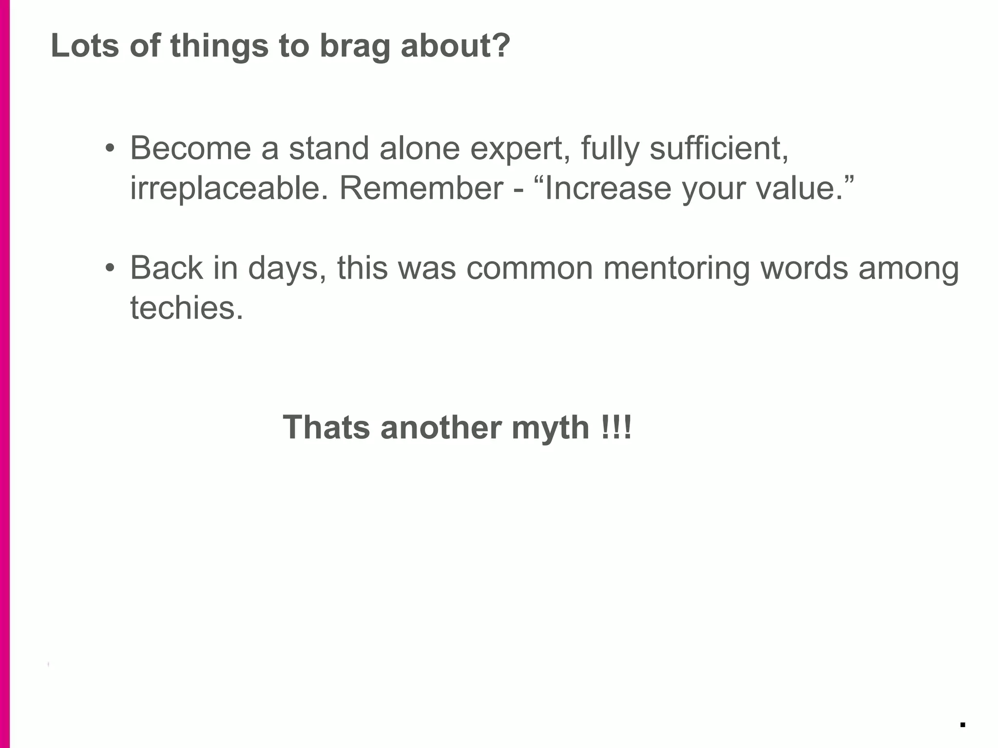 Lots of things to brag about?
.
• Become a stand alone expert, fully sufficient,
irreplaceable. Remember - “Increase your value.”
• Back in days, this was common mentoring words among
techies.
Thats another myth !!!
 