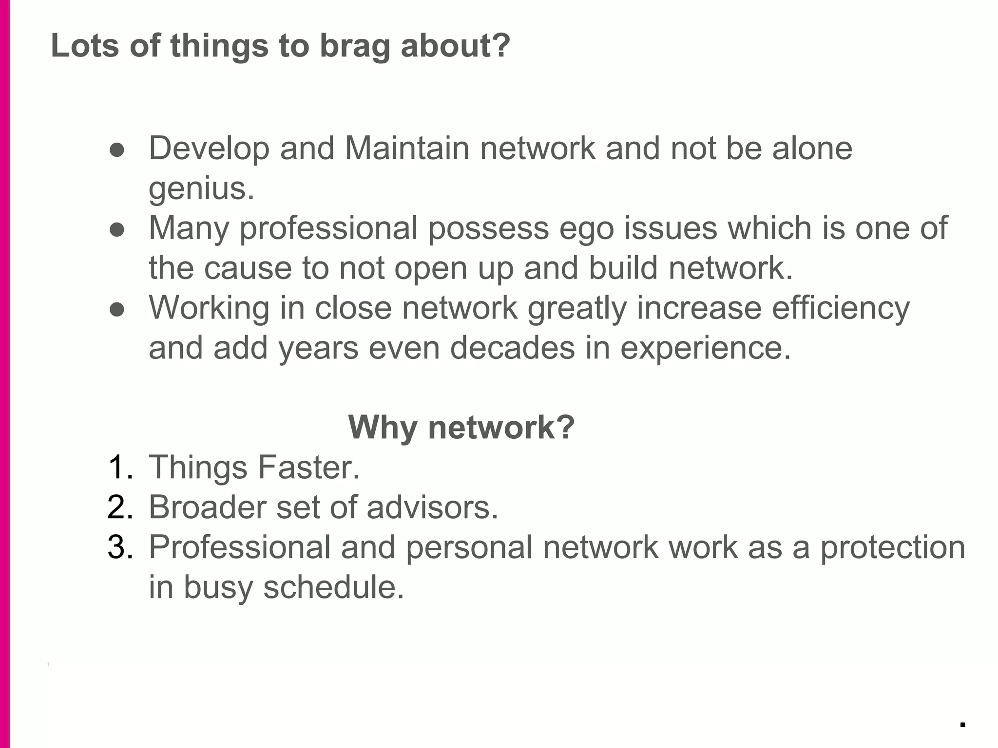 Lots of things to brag about?
.
● Develop and Maintain network and not be alone
genius.
● Many professional possess ego issues which is one of
the cause to not open up and build network.
● Working in close network greatly increase efficiency
and add years even decades in experience.
Why network?
1. Things Faster.
2. Broader set of advisors.
3. Professional and personal network work as a protection
in busy schedule.
 