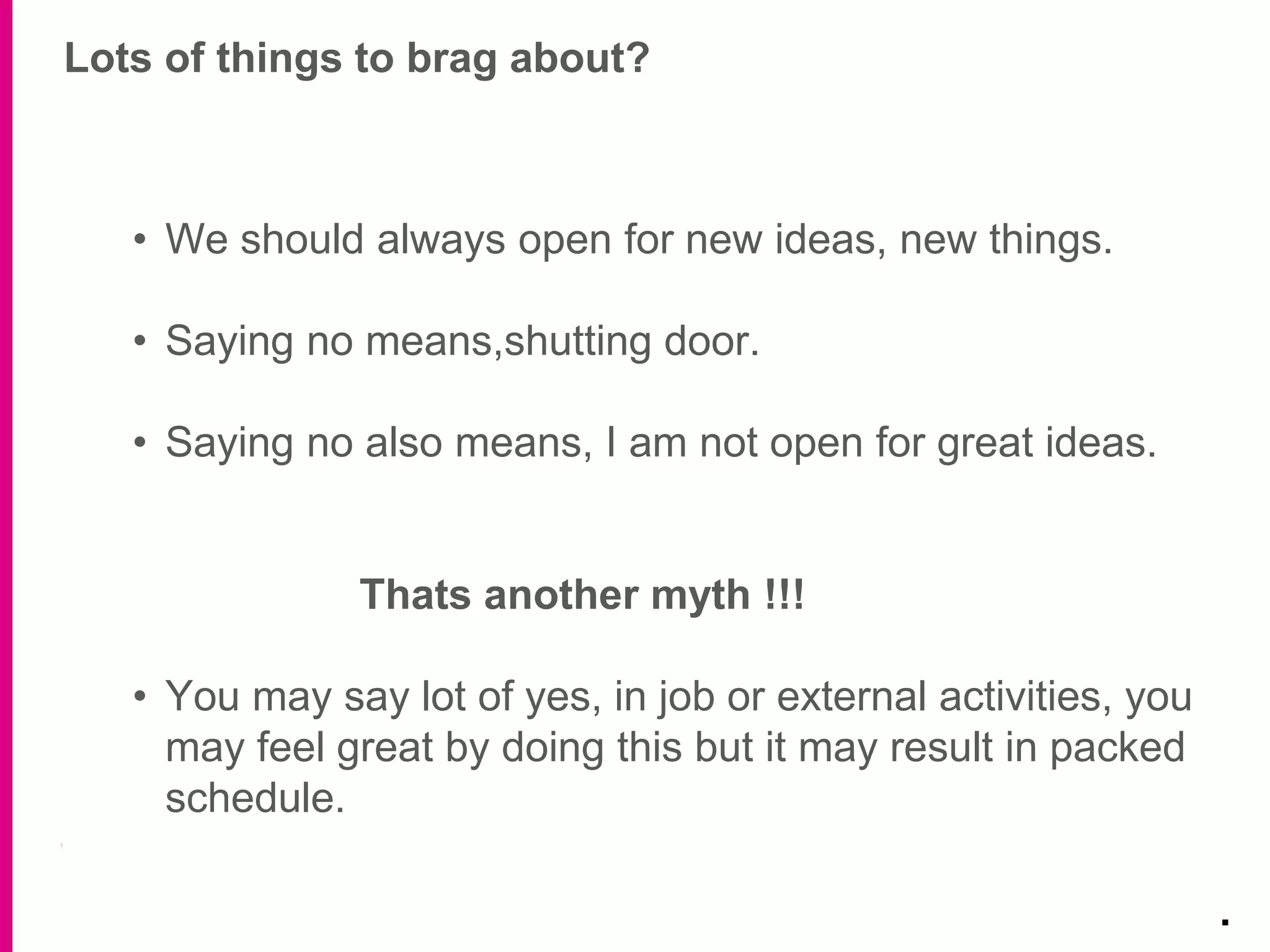 Lots of things to brag about?
.
• We should always open for new ideas, new things.
• Saying no means,shutting door.
• Saying no also means, I am not open for great ideas.
Thats another myth !!!
• You may say lot of yes, in job or external activities, you
may feel great by doing this but it may result in packed
schedule.
 
