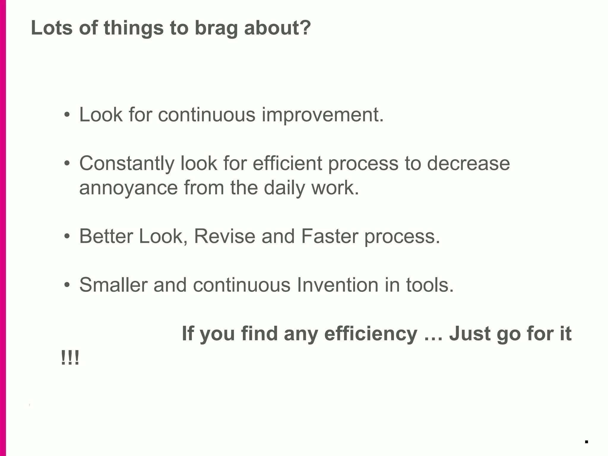 Lots of things to brag about?
.
• Look for continuous improvement.
• Constantly look for efficient process to decrease
annoyance from the daily work.
• Better Look, Revise and Faster process.
• Smaller and continuous Invention in tools.
If you find any efficiency … Just go for it
!!!
 