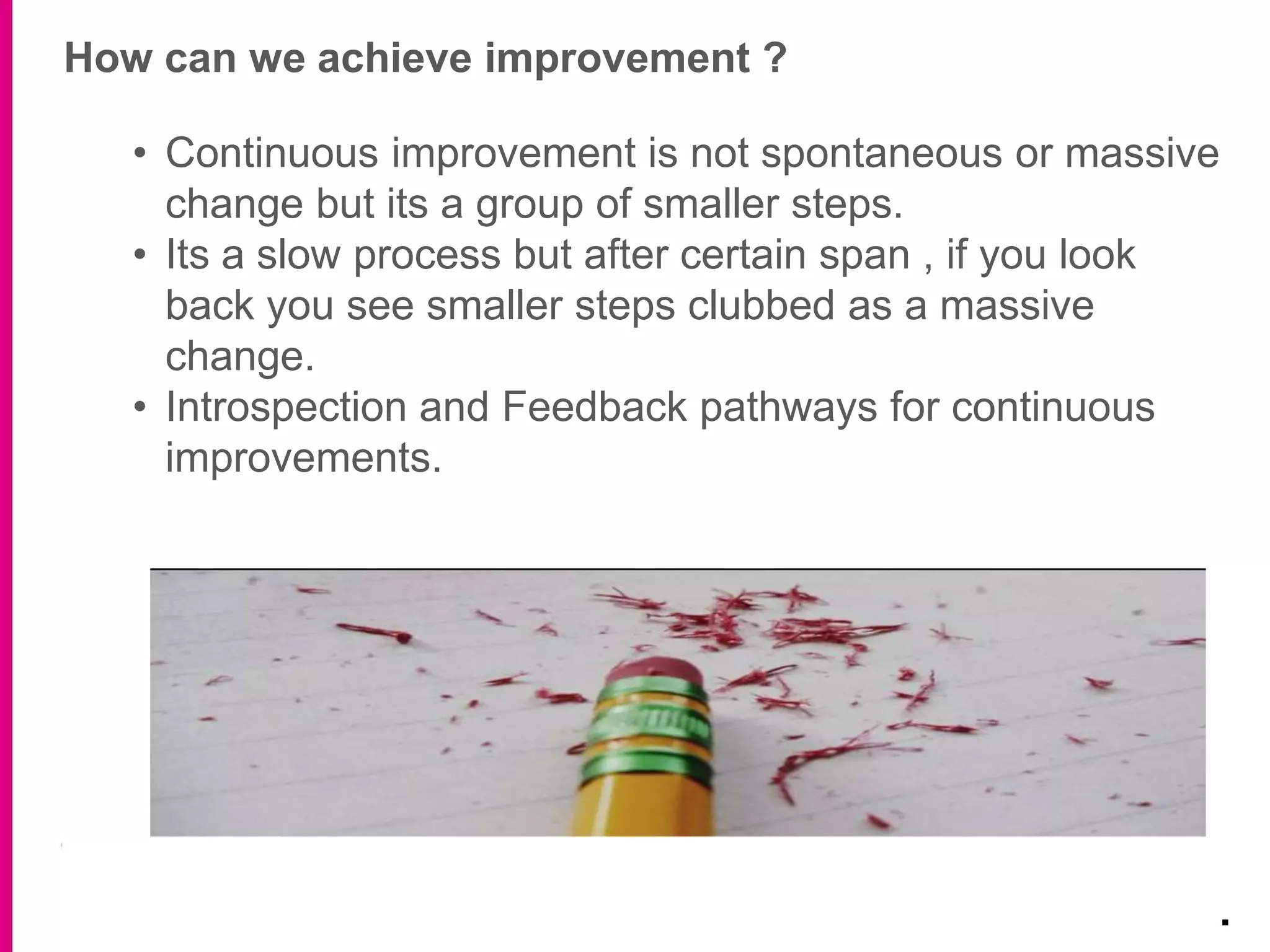 How can we achieve improvement ?
.
• Continuous improvement is not spontaneous or massive
change but its a group of smaller steps.
• Its a slow process but after certain span , if you look
back you see smaller steps clubbed as a massive
change.
• Introspection and Feedback pathways for continuous
improvements.
 