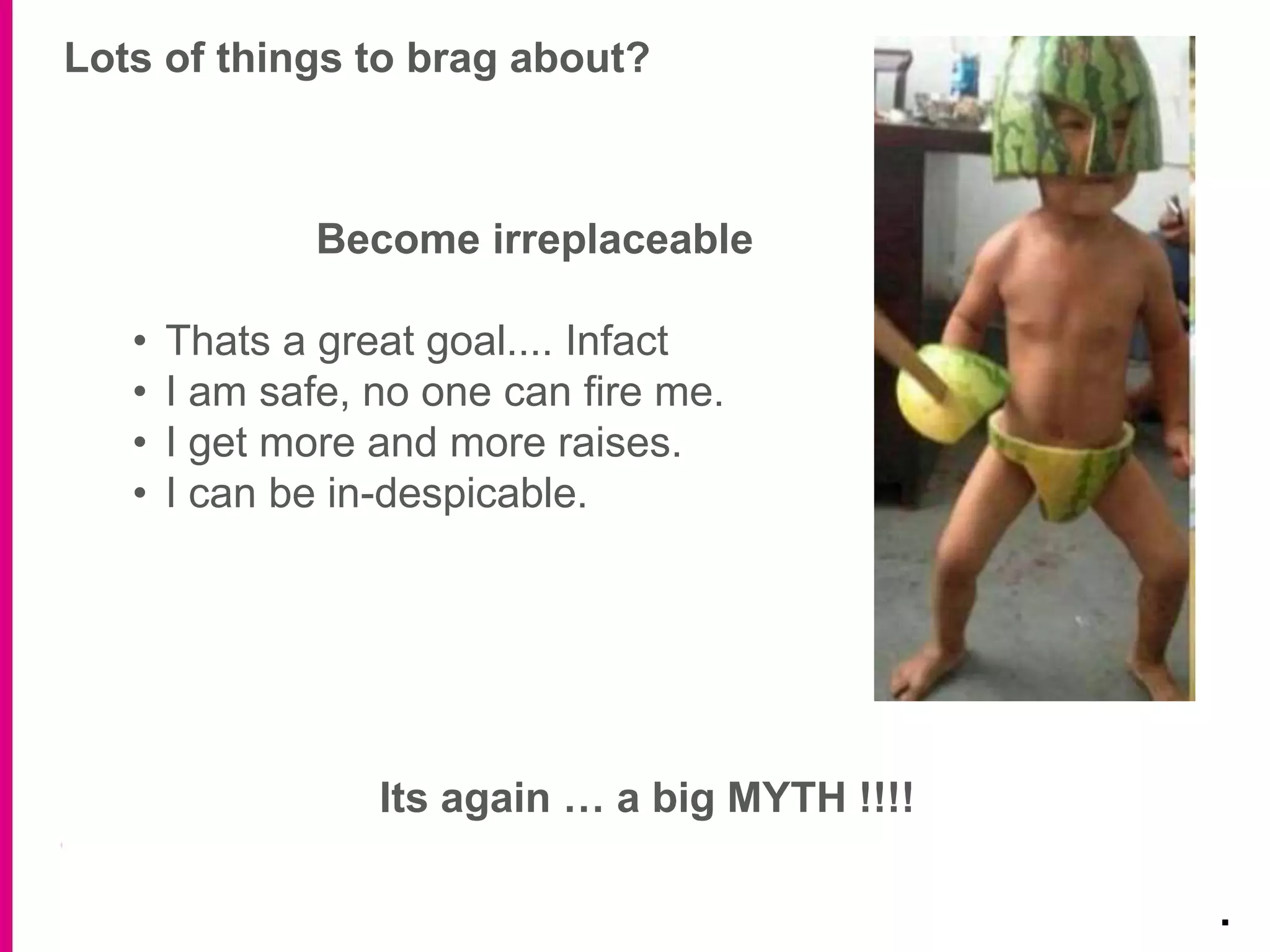 Lots of things to brag about?
.
Become irreplaceable
• Thats a great goal.... Infact
• I am safe, no one can fire me.
• I get more and more raises.
• I can be in-despicable.
Its again … a big MYTH !!!!
 