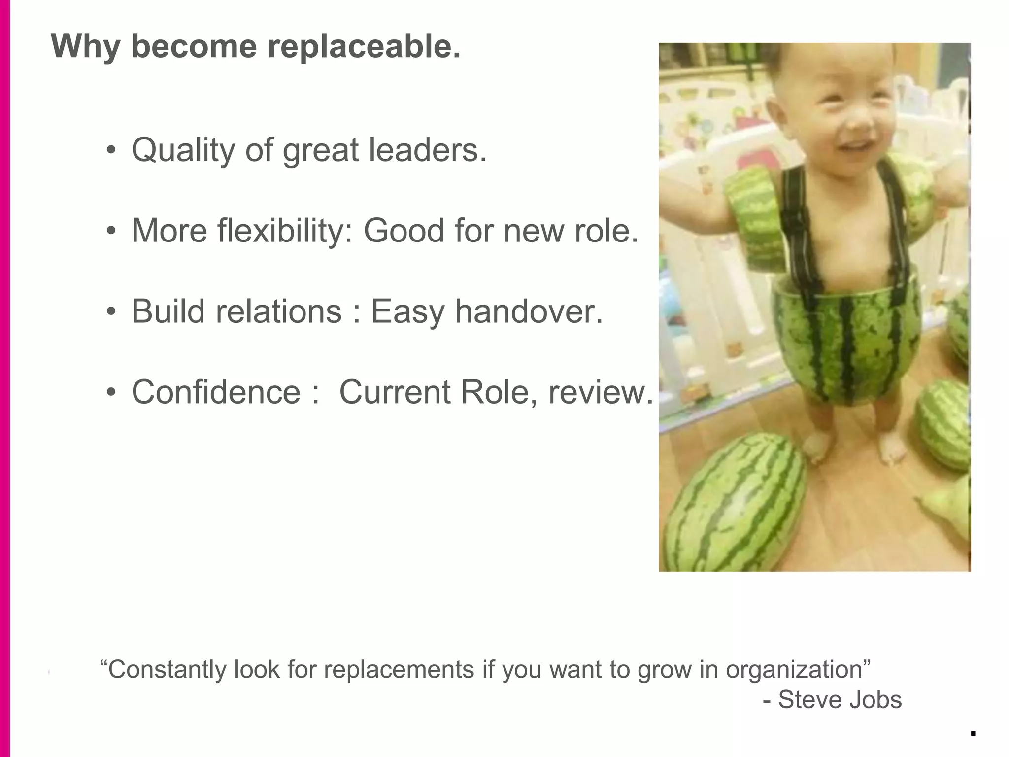 Why become replaceable.
.
• Quality of great leaders.
• More flexibility: Good for new role.
• Build relations : Easy handover.
• Confidence : Current Role, review.
“Constantly look for replacements if you want to grow in organization”
- Steve Jobs
 