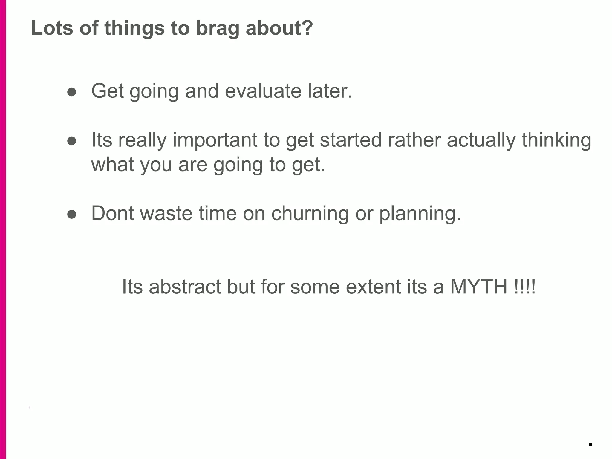 Lots of things to brag about?
.
● Get going and evaluate later.
● Its really important to get started rather actually thinking
what you are going to get.
● Dont waste time on churning or planning.
Its abstract but for some extent its a MYTH !!!!
 