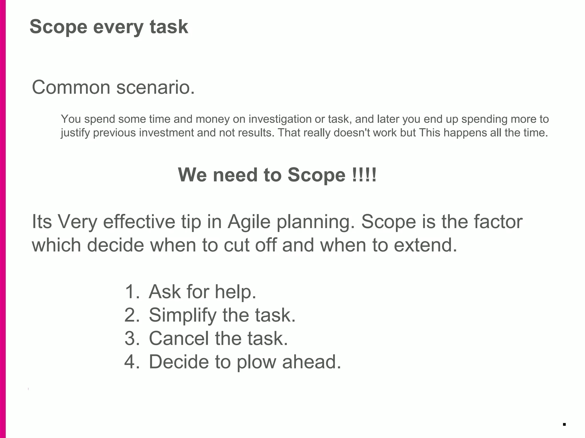 Scope every task
.
Common scenario.
You spend some time and money on investigation or task, and later you end up spending more to
justify previous investment and not results. That really doesn't work but This happens all the time.
We need to Scope !!!!
Its Very effective tip in Agile planning. Scope is the factor
which decide when to cut off and when to extend.
1. Ask for help.
2. Simplify the task.
3. Cancel the task.
4. Decide to plow ahead.
 