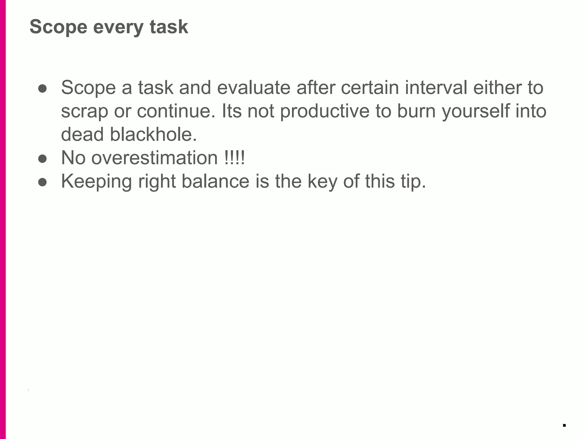 Scope every task
.
● Scope a task and evaluate after certain interval either to
scrap or continue. Its not productive to burn yourself into
dead blackhole.
● No overestimation !!!!
● Keeping right balance is the key of this tip.
 