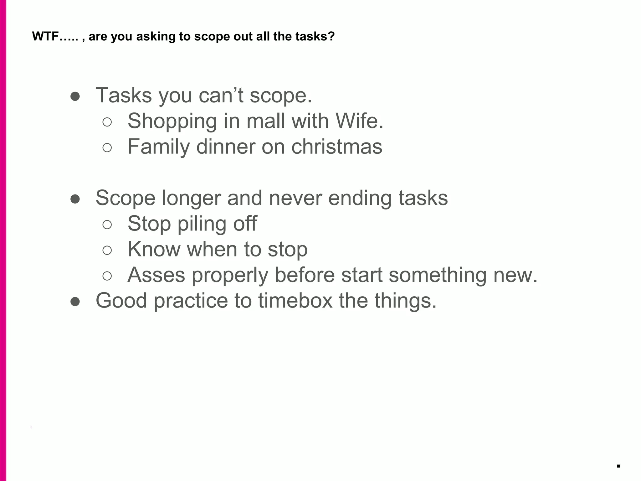 WTF….. , are you asking to scope out all the tasks?
.
● Tasks you can’t scope.
○ Shopping in mall with Wife.
○ Family dinner on christmas
● Scope longer and never ending tasks
○ Stop piling off
○ Know when to stop
○ Asses properly before start something new.
● Good practice to timebox the things.
 