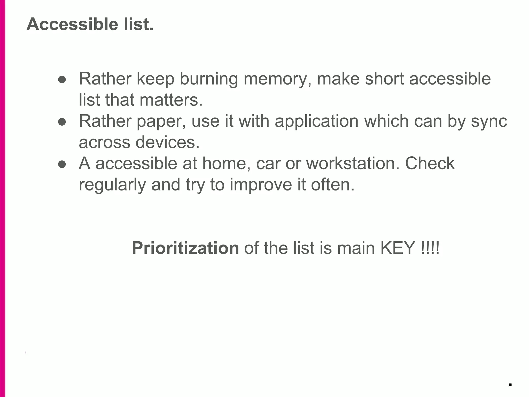 Accessible list.
.
● Rather keep burning memory, make short accessible
list that matters.
● Rather paper, use it with application which can by sync
across devices.
● A accessible at home, car or workstation. Check
regularly and try to improve it often.
Prioritization of the list is main KEY !!!!
 