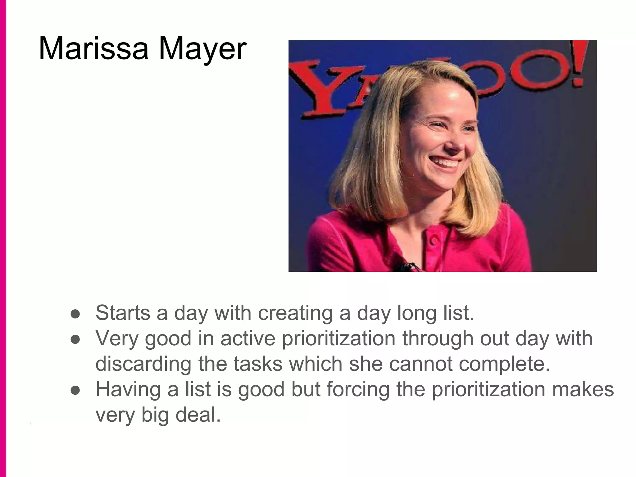 Marissa Mayer
● Starts a day with creating a day long list.
● Very good in active prioritization through out day with
discarding the tasks which she cannot complete.
● Having a list is good but forcing the prioritization makes
very big deal.
 