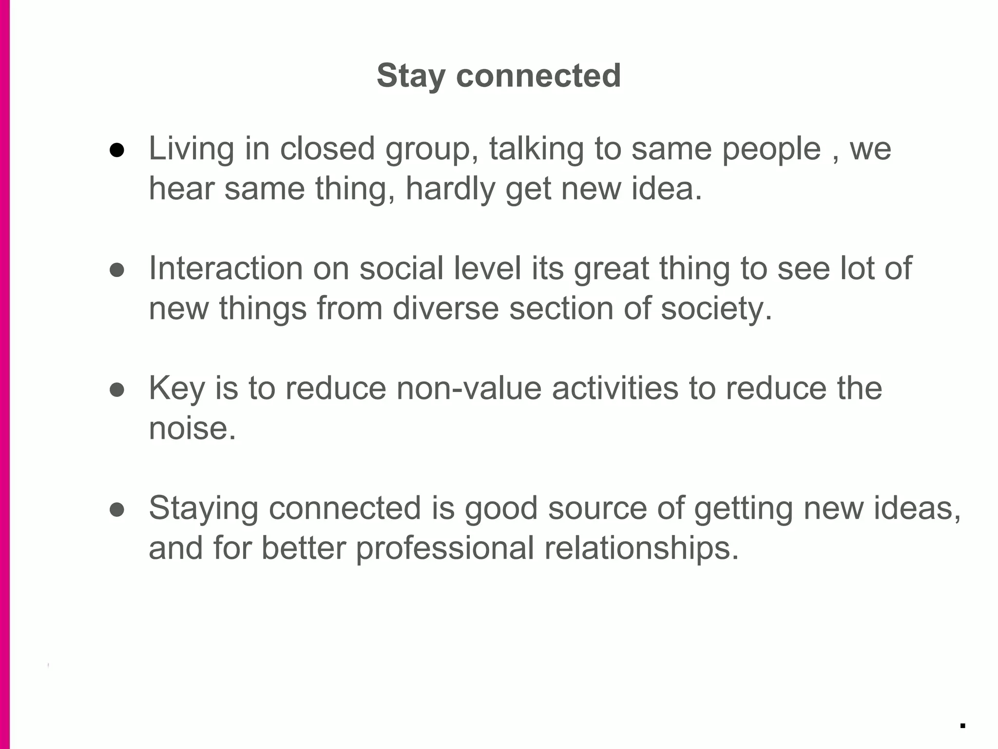 ● Living in closed group, talking to same people , we
hear same thing, hardly get new idea.
● Interaction on social level its great thing to see lot of
new things from diverse section of society.
● Key is to reduce non-value activities to reduce the
noise.
● Staying connected is good source of getting new ideas,
and for better professional relationships.
Stay connected
.
 