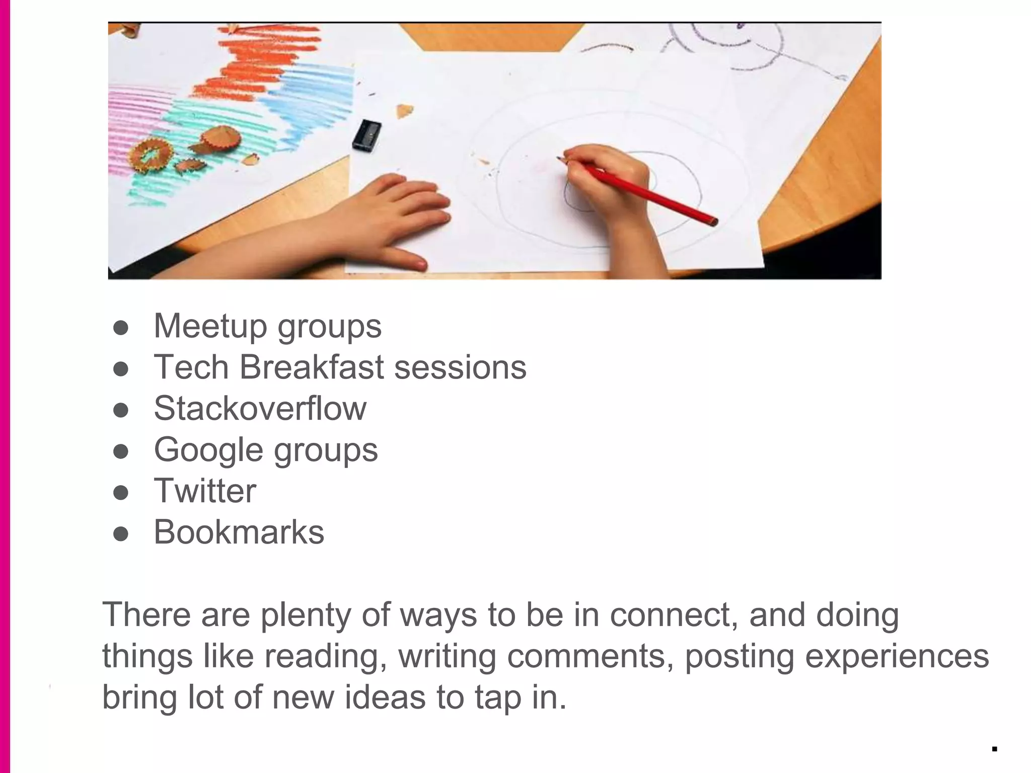 ● Meetup groups
● Tech Breakfast sessions
● Stackoverflow
● Google groups
● Twitter
● Bookmarks
There are plenty of ways to be in connect, and doing
things like reading, writing comments, posting experiences
bring lot of new ideas to tap in.
.
 