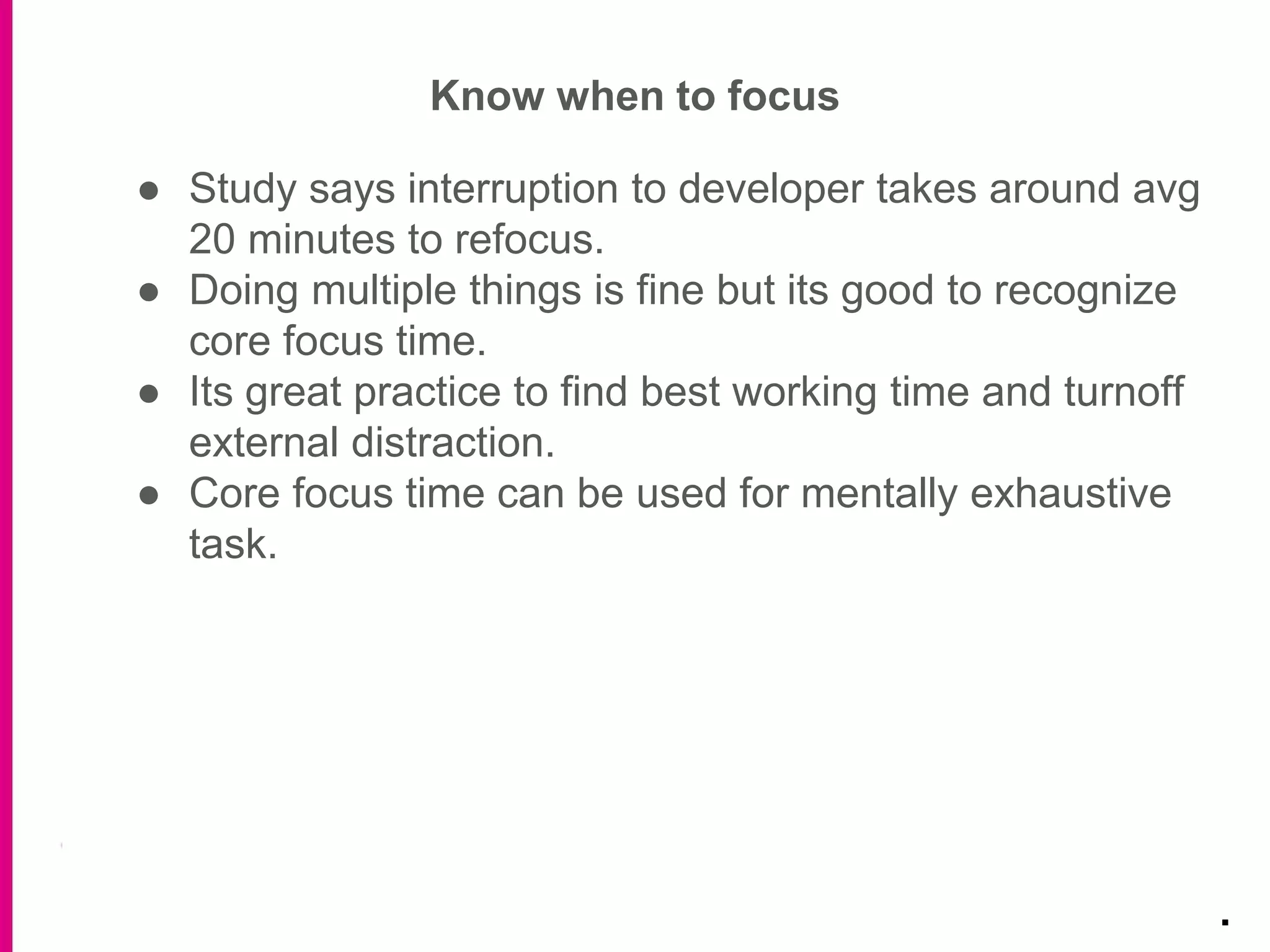 Know when to focus
.
● Study says interruption to developer takes around avg
20 minutes to refocus.
● Doing multiple things is fine but its good to recognize
core focus time.
● Its great practice to find best working time and turnoff
external distraction.
● Core focus time can be used for mentally exhaustive
task.
 