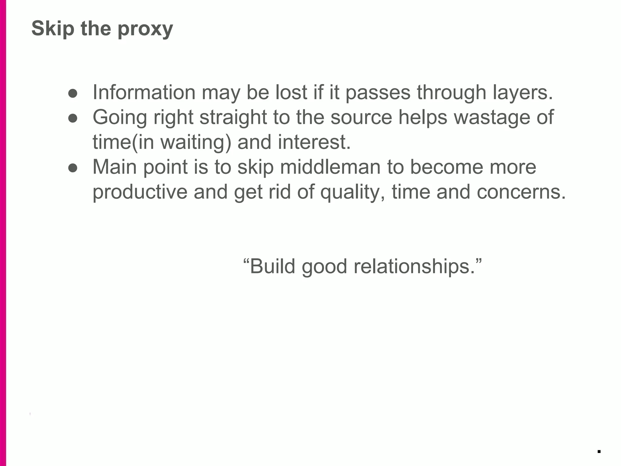 Skip the proxy
.
● Information may be lost if it passes through layers.
● Going right straight to the source helps wastage of
time(in waiting) and interest.
● Main point is to skip middleman to become more
productive and get rid of quality, time and concerns.
“Build good relationships.”
 