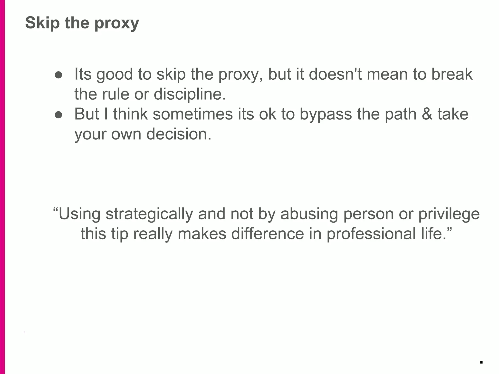 Skip the proxy
.
● Its good to skip the proxy, but it doesn't mean to break
the rule or discipline.
● But I think sometimes its ok to bypass the path & take
your own decision.
“Using strategically and not by abusing person or privilege
this tip really makes difference in professional life.”
 