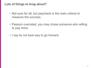 Lots of things to brag about?
.
• Not sure for all, but paycheck is the main criteria to
measure the success.
• Passion overrated, you may chose someone who willing
to pay more.
• I say its not best way to go forward.
 