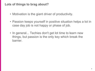Lots of things to brag about?
.
• Motivation is the giant driver of productivity.
• Passion keeps yourself in positive situation helps a lot in
case day job is not happy or phase of job.
• In general... Techies don't get lot time to learn new
things, but passion is the only key which break the
barrier.
 
