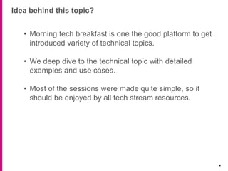 Idea behind this topic?
.
• Morning tech breakfast is one the good platform to get
introduced variety of technical topics.
• We deep dive to the technical topic with detailed
examples and use cases.
• Most of the sessions were made quite simple, so it
should be enjoyed by all tech stream resources.
 