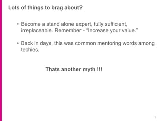 Lots of things to brag about?
.
• Become a stand alone expert, fully sufficient,
irreplaceable. Remember - “Increase your value.”
• Back in days, this was common mentoring words among
techies.
Thats another myth !!!
 