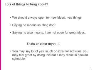 Lots of things to brag about?
.
• We should always open for new ideas, new things.
• Saying no means,shutting door.
• Saying no also means, I am not open for great ideas.
Thats another myth !!!
• You may say lot of yes, in job or external activities, you
may feel great by doing this but it may result in packed
schedule.
 