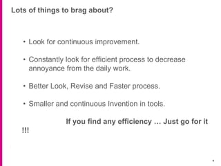 Lots of things to brag about?
.
• Look for continuous improvement.
• Constantly look for efficient process to decrease
annoyance from the daily work.
• Better Look, Revise and Faster process.
• Smaller and continuous Invention in tools.
If you find any efficiency … Just go for it
!!!
 