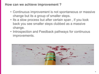 How can we achieve improvement ?
.
• Continuous improvement is not spontaneous or massive
change but its a group of smaller steps.
• Its a slow process but after certain span , if you look
back you see smaller steps clubbed as a massive
change.
• Introspection and Feedback pathways for continuous
improvements.
 