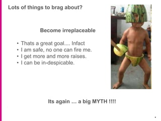 Lots of things to brag about?
.
Become irreplaceable
• Thats a great goal.... Infact
• I am safe, no one can fire me.
• I get more and more raises.
• I can be in-despicable.
Its again … a big MYTH !!!!
 
