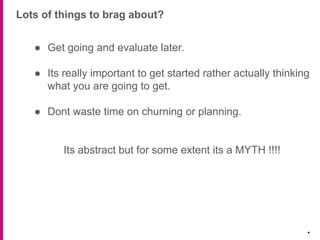 Lots of things to brag about?
.
● Get going and evaluate later.
● Its really important to get started rather actually thinking
what you are going to get.
● Dont waste time on churning or planning.
Its abstract but for some extent its a MYTH !!!!
 