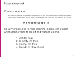 Scope every task
.
Common scenario.
You spend some time and money on investigation or task, and later you end up spending more to
justify previous investment and not results. That really doesn't work but This happens all the time.
We need to Scope !!!!
Its Very effective tip in Agile planning. Scope is the factor
which decide when to cut off and when to extend.
1. Ask for help.
2. Simplify the task.
3. Cancel the task.
4. Decide to plow ahead.
 