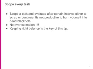 Scope every task
.
● Scope a task and evaluate after certain interval either to
scrap or continue. Its not productive to burn yourself into
dead blackhole.
● No overestimation !!!!
● Keeping right balance is the key of this tip.
 